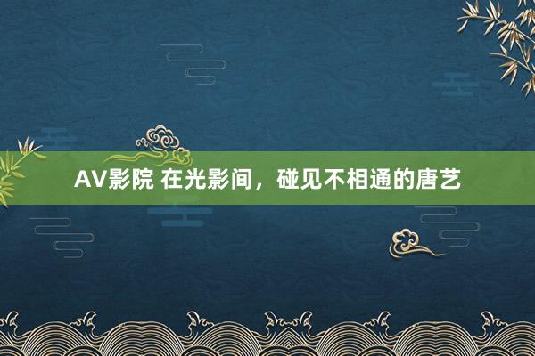 AV影院 在光影间，碰见不相通的唐艺