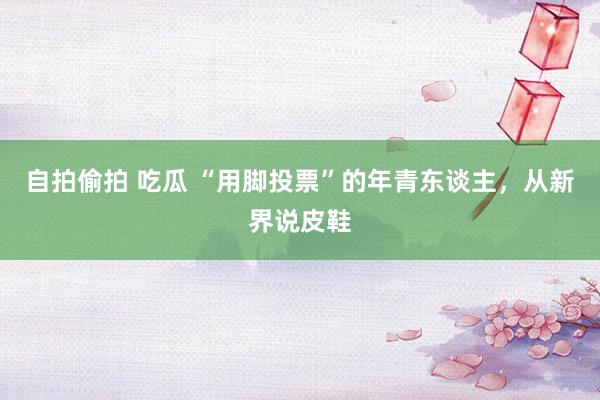 自拍偷拍 吃瓜 “用脚投票”的年青东谈主，从新界说皮鞋