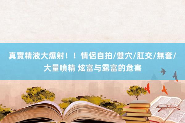 真實精液大爆射！！情侶自拍/雙穴/肛交/無套/大量噴精 炫富与露富的危害