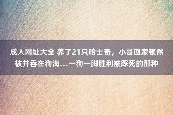 成人网址大全 养了21只哈士奇，小哥回家顿然被并吞在狗海…一狗一脚胜利被踩死的那种