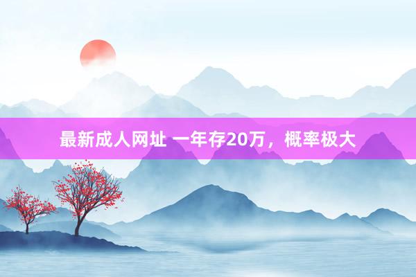 最新成人网址 一年存20万，概率极大