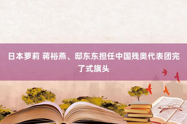 日本萝莉 蒋裕燕、邸东东担任中国残奥代表团完了式旗头