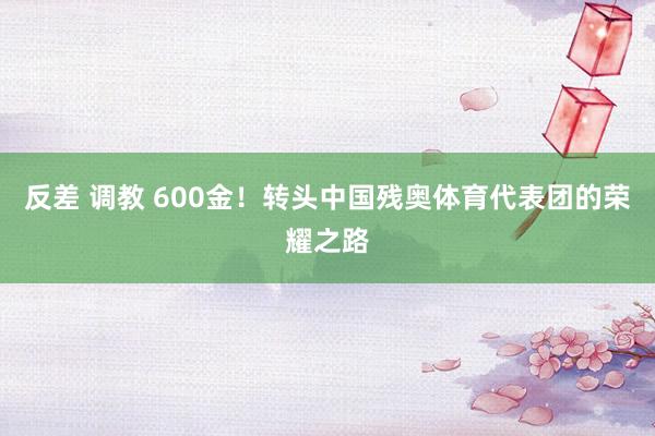 反差 调教 600金！转头中国残奥体育代表团的荣耀之路