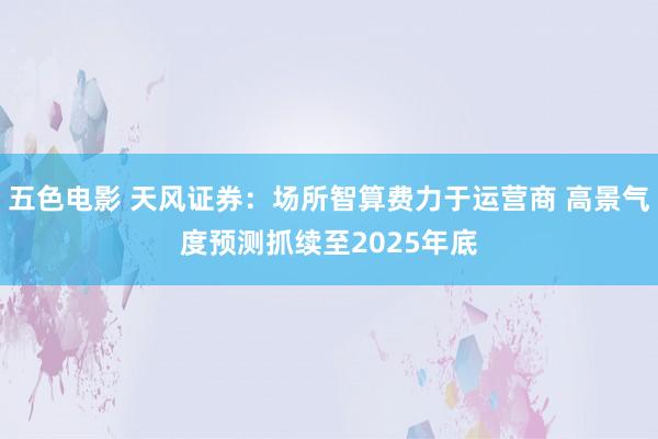 五色电影 天风证券：场所智算费力于运营商 高景气度预测抓续至2025年底