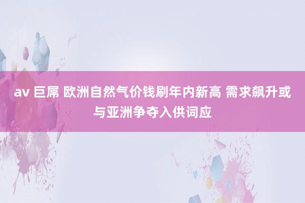 av 巨屌 欧洲自然气价钱刷年内新高 需求飙升或与亚洲争夺入供词应