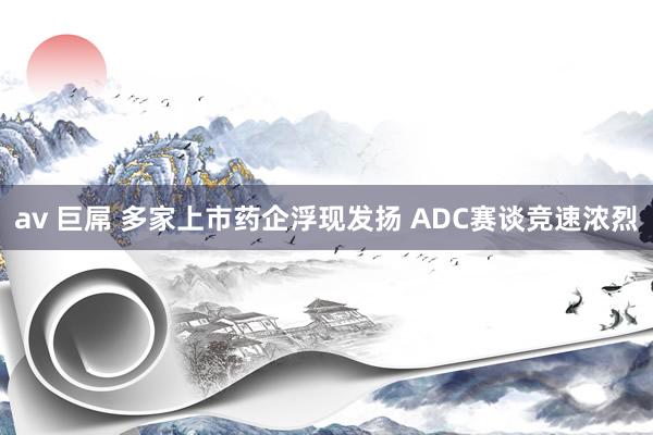 av 巨屌 多家上市药企浮现发扬 ADC赛谈竞速浓烈