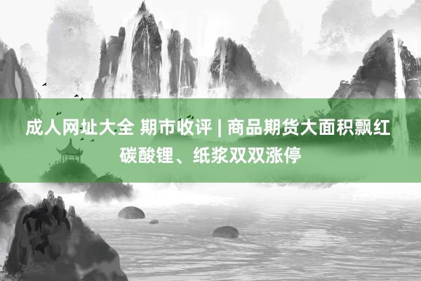 成人网址大全 期市收评 | 商品期货大面积飘红 碳酸锂、纸浆双双涨停