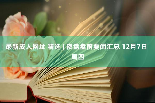 最新成人网址 精选 | 夜盘盘前要闻汇总 12月7日 周四