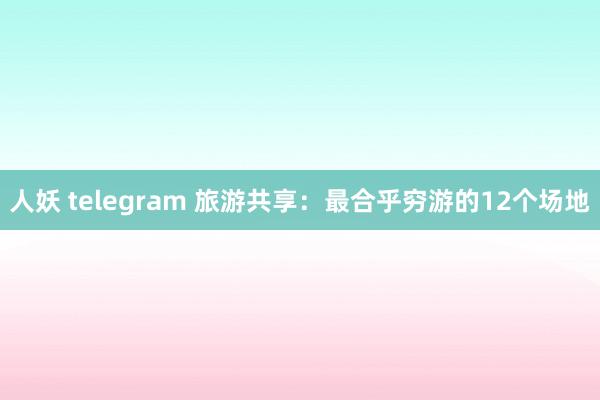 人妖 telegram 旅游共享：最合乎穷游的12个场地