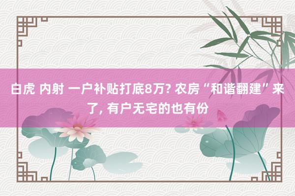 白虎 内射 一户补贴打底8万? 农房“和谐翻建”来了， 有户无宅的也有份