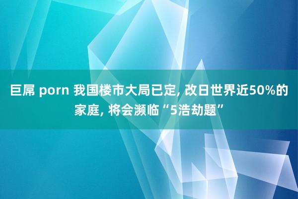 巨屌 porn 我国楼市大局已定， 改日世界近50%的家庭， 将会濒临“5浩劫题”