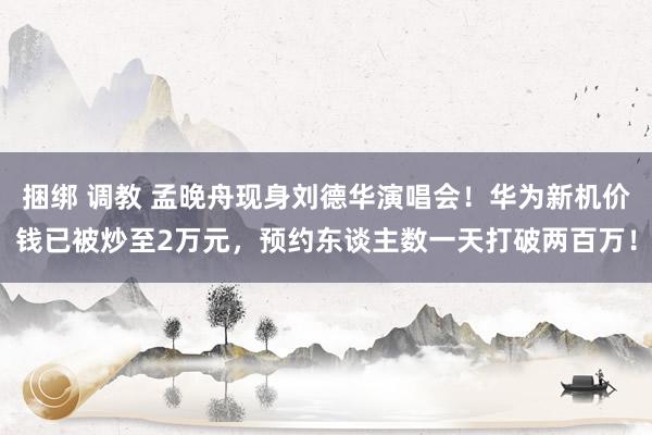 捆绑 调教 孟晚舟现身刘德华演唱会！华为新机价钱已被炒至2万元，预约东谈主数一天打破两百万！