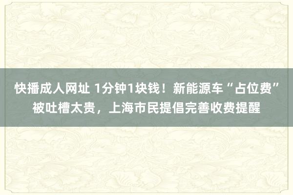 快播成人网址 1分钟1块钱！新能源车“占位费”被吐槽太贵，上海市民提倡完善收费提醒