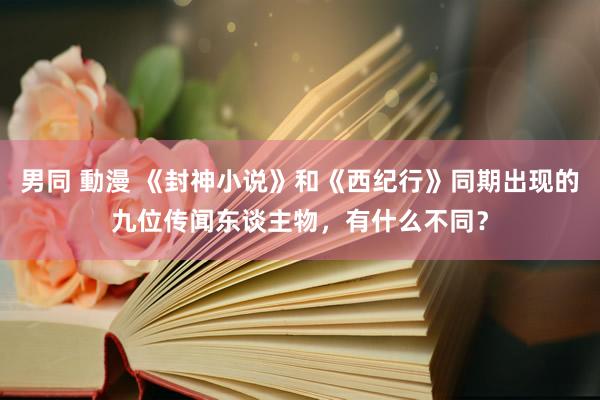 男同 動漫 《封神小说》和《西纪行》同期出现的九位传闻东谈主物，有什么不同？