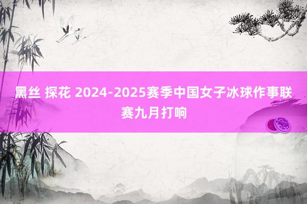 黑丝 探花 2024-2025赛季中国女子冰球作事联赛九月打响