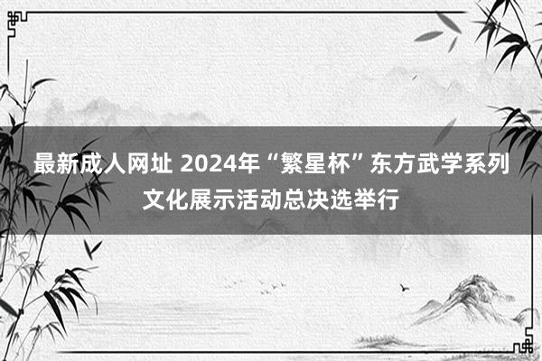 最新成人网址 2024年“繁星杯”东方武学系列文化展示活动总决选举行