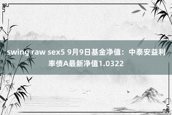 swing raw sex5 9月9日基金净值：中泰安益利率债A最新净值1.0322