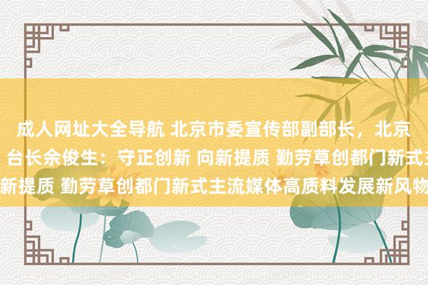 成人网址大全导航 北京市委宣传部副部长，北京播送电视台党组通知、台长余俊生：守正创新 向新提质 勤劳草创都门新式主流媒体高质料发展新风物