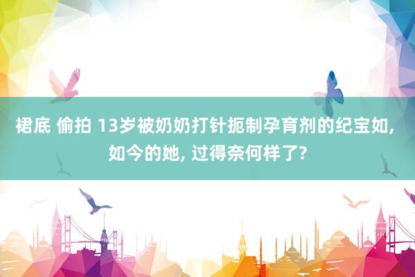 裙底 偷拍 13岁被奶奶打针扼制孕育剂的纪宝如， 如今的她， 过得奈何样了?