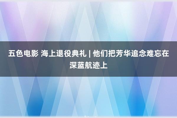 五色电影 海上退役典礼 | 他们把芳华追念难忘在深蓝航迹上