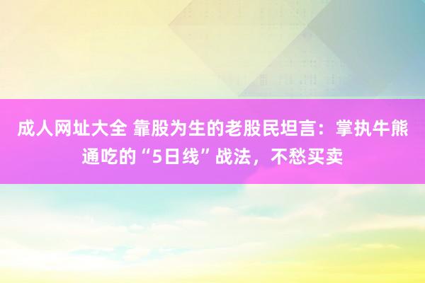 成人网址大全 靠股为生的老股民坦言：掌执牛熊通吃的“5日线”战法，不愁买卖