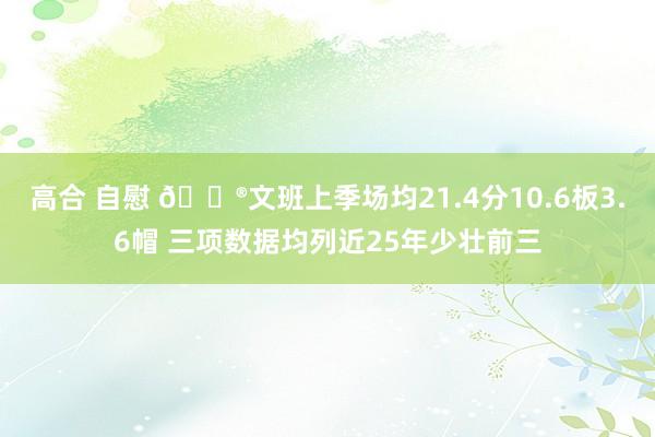 高合 自慰 😮文班上季场均21.4分10.6板3.6帽 三项数据均列近25年少壮前三