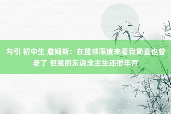 勾引 初中生 詹姆斯：在篮球限度来看我简直也曾老了 但我的东说念主生还很年青