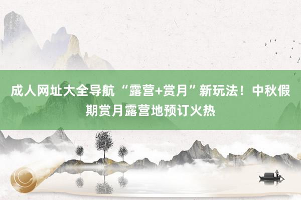 成人网址大全导航 “露营+赏月”新玩法！中秋假期赏月露营地预订火热