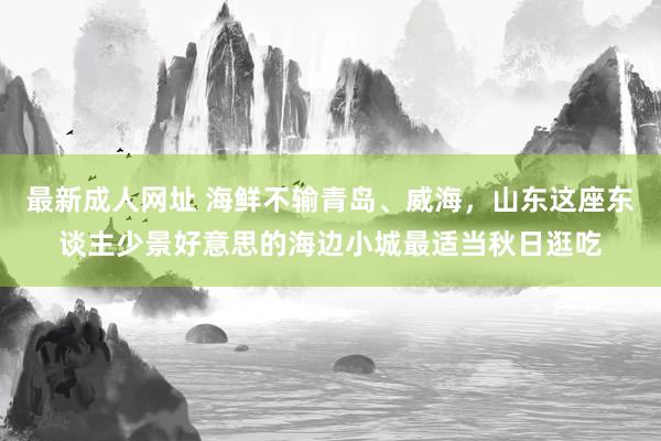 最新成人网址 海鲜不输青岛、威海，山东这座东谈主少景好意思的海边小城最适当秋日逛吃