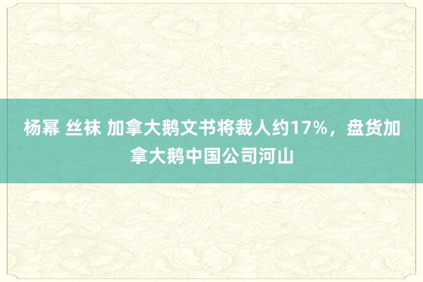 杨幂 丝袜 加拿大鹅文书将裁人约17%，盘货加拿大鹅中国公司河山