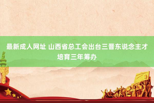 最新成人网址 山西省总工会出台三晋东说念主才培育三年筹办