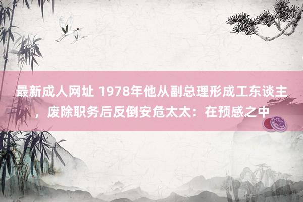 最新成人网址 1978年他从副总理形成工东谈主，废除职务后反倒安危太太：在预感之中