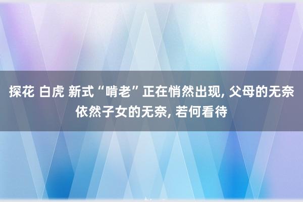 探花 白虎 新式“啃老”正在悄然出现， 父母的无奈依然子女的无奈， 若何看待