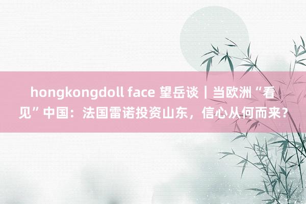 hongkongdoll face 望岳谈｜当欧洲“看见”中国：法国雷诺投资山东，信心从何而来？