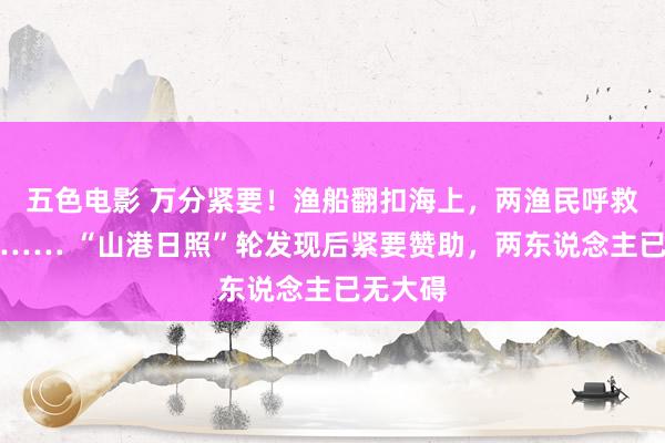 五色电影 万分紧要！渔船翻扣海上，两渔民呼救一小时…… “山港日照”轮发现后紧要赞助，两东说念主已无大碍