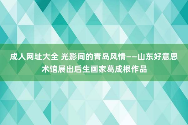 成人网址大全 光影间的青岛风情——山东好意思术馆展出后生画家葛成根作品