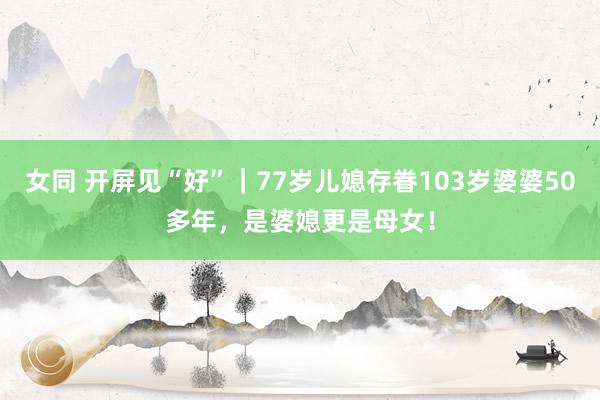 女同 开屏见“好”｜77岁儿媳存眷103岁婆婆50多年，是婆媳更是母女！