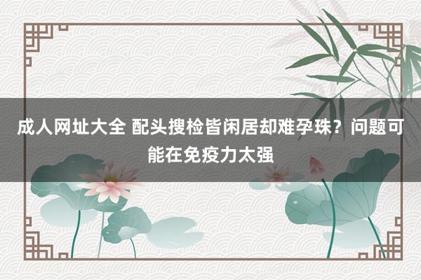 成人网址大全 配头搜检皆闲居却难孕珠？问题可能在免疫力太强