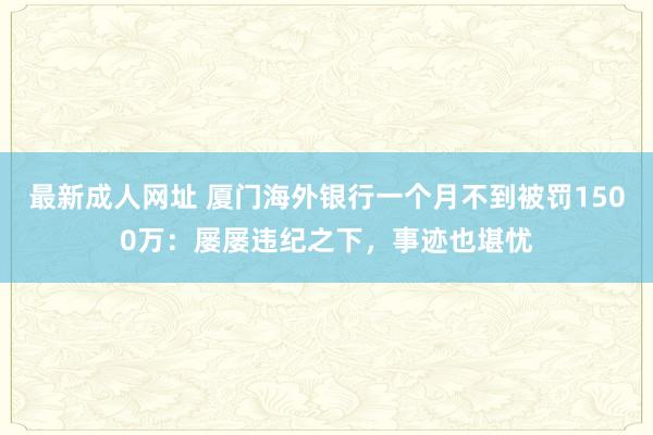 最新成人网址 厦门海外银行一个月不到被罚1500万：屡屡违纪之下，事迹也堪忧