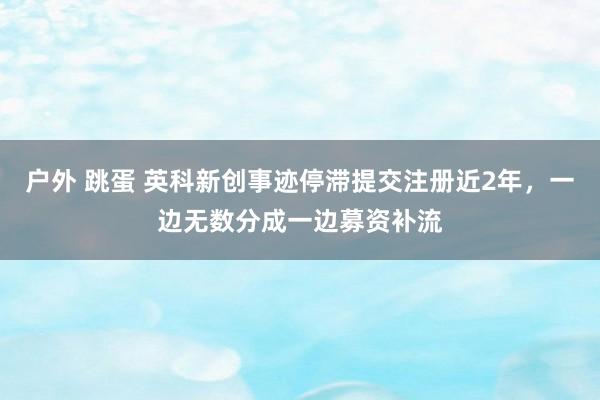 户外 跳蛋 英科新创事迹停滞提交注册近2年，一边无数分成一边募资补流