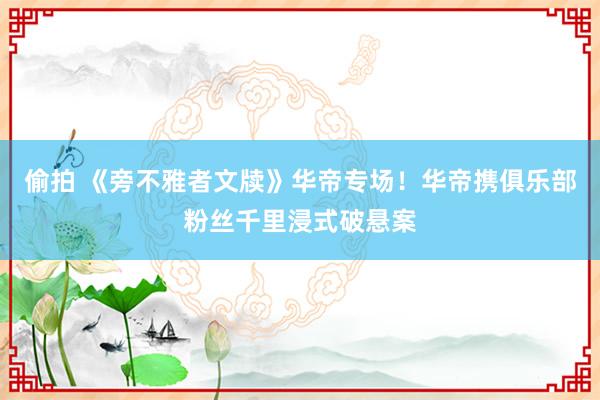 偷拍 《旁不雅者文牍》华帝专场！华帝携俱乐部粉丝千里浸式破悬案