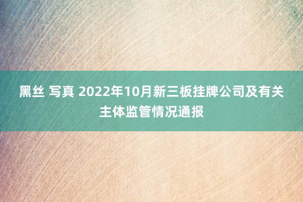 黑丝 写真 2022年10月新三板挂牌公司及有关主体监管情况通报