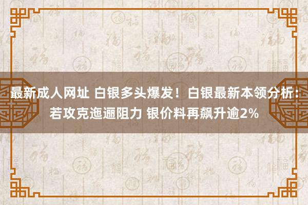 最新成人网址 白银多头爆发！白银最新本领分析：若攻克迤逦阻力 银价料再飙升逾2%