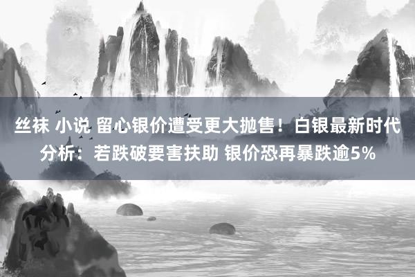 丝袜 小说 留心银价遭受更大抛售！白银最新时代分析：若跌破要害扶助 银价恐再暴跌逾5%