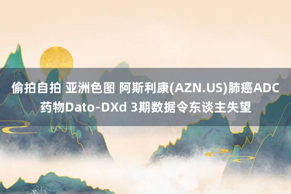 偷拍自拍 亚洲色图 阿斯利康(AZN.US)肺癌ADC药物Dato-DXd 3期数据令东谈主失望