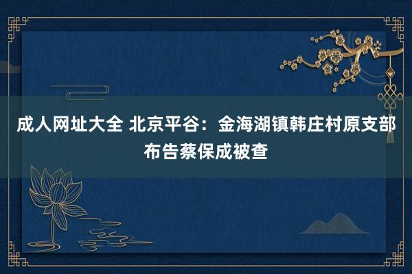 成人网址大全 北京平谷：金海湖镇韩庄村原支部布告蔡保成被查