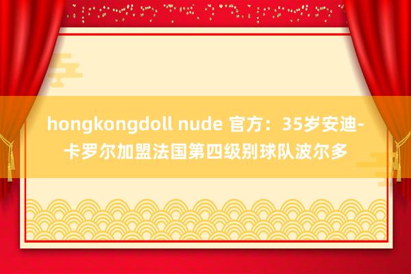 hongkongdoll nude 官方：35岁安迪-卡罗尔加盟法国第四级别球队波尔多