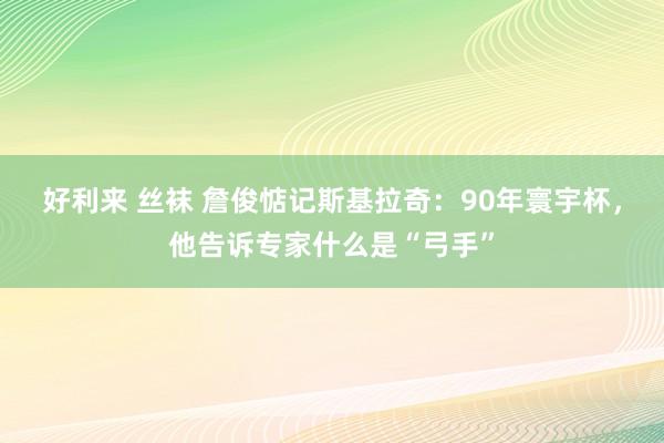 好利来 丝袜 詹俊惦记斯基拉奇：90年寰宇杯，他告诉专家什么是“弓手”