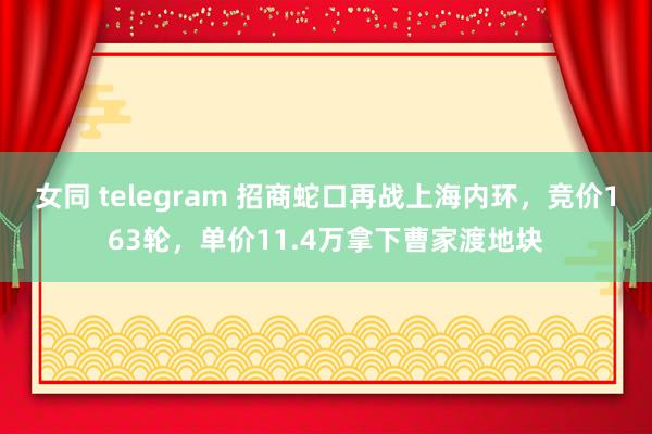 女同 telegram 招商蛇口再战上海内环，竞价163轮，单价11.4万拿下曹家渡地块