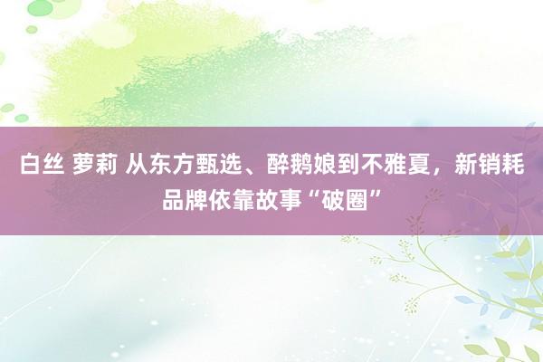 白丝 萝莉 从东方甄选、醉鹅娘到不雅夏，新销耗品牌依靠故事“破圈”